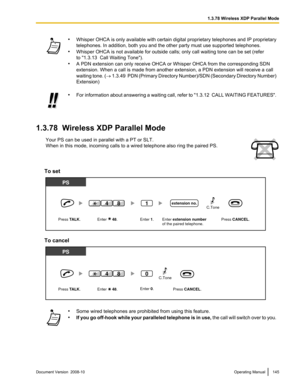 Page 145•
Whisper  OHCA  is only available with certain digital proprietary telephones and IP proprietary
telephones. In addition, both you and the other party must use supported telephones.
• Whisper OHCA is not available for outside calls; only call waiting tone can be set (refer
to "1.3.13  Call Waiting Tone").
• A PDN extension can only receive OHCA or Whisper OHCA from the corresponding SDN
extension. When a call is made from another extension, a PDN extension will receive a call
waiting tone. ( ®...