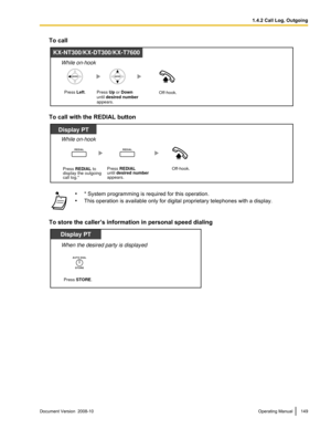 Page 149To call
To call with the REDIAL button
•
* System programming is required for this operation.
• This operation is available only for digital proprietary telephones with a display.
To store the caller’s information in personal speed dialing Document Version  2008-10  
Operating Manual 149 1.4.2 Call Log, OutgoingKX-NT300/KX-DT300/KX-T7600
Press Left.
Press Up or Down 
until desired number
appears.Off-hook.
While on-hook  Display PT
Off-hook.
While on-hook 
REDIALREDIAL
Press REDIAL to
display the...