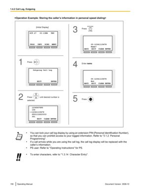 Page 150
•
You can lock your call log display by using an extension PIN (Personal Identification Number),
so that you can prohibit access to your logged information. Refer to " 3.1.2  Personal
Programming".
• If a call arrives while you are using the call log, the call log display will be replaced with the
caller’s information.
• PS user: Refer to "Operating Instructions" for PS. •
To enter characters, refer to "1.3.14  Character Entry". 150 Operating Manual
Document Version  2008-10...