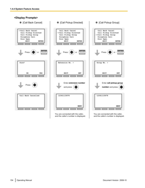 Page 154
154 Operating Manual
Document Version  2008-10  1.4.4 System Feature Access Sure?           
     
       
 NO          YES
->Call Back Cancel
  Call Pickup Directed
  Call Pickup Group
  Doorphone Call
  Door Open    
              EXIT          ENTER
 Call Back Cancelled           
     
 Extension No. >           
     
      
 EXIT          SET
  Call Back Cancel
->Call Pickup Directed
  Call Pickup Group
  Doorphone Call
  Door Open    
              EXIT          ENTER
 12341115678...