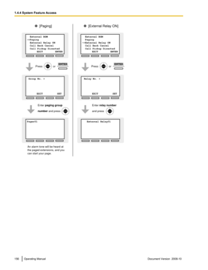 Page 156156 Operating Manual
Document Version  2008-10  1.4.4 System Feature Access Relay No. >           
     
      
 EXIT          SET
[External Relay ON]
Enter relay number
and press
Press              or ENTER
 Group No. >           
     
      
 EXIT          SET
Pager01           
     
      
  
[Paging]
Enter paging group
number and press
Press              or ENTER
  External BGM
->Paging
  External Relay ON
  Call Back Cancel
  Call Pickup Directed    
              EXIT          ENTER
  External...