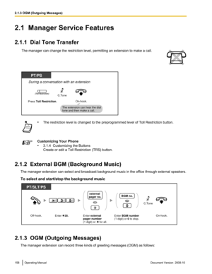 Page 1582.1  Manager Service Features
2.1.1  Dial Tone Transfer
The manager can change the restriction level, permitting an extension to make a call. •
The restriction level is changed to the preprogrammed level of Toll Restriction button. Customizing Your Phone
•
3.1.4  Customizing the Buttons
Create or edit a Toll Restriction (TRS) button.
2.1.2  External BGM (Background Music) The manager extension can select and broadcast background music in the office through external speakers.
To select and start/stop the...