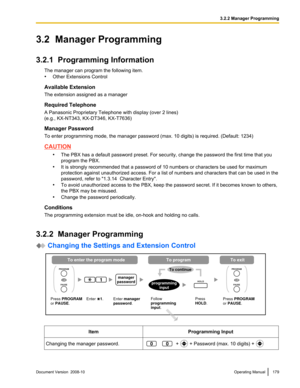 Page 1793.2  Manager Programming
3.2.1  Programming Information
The manager can program the following item.
•Other Extensions Control
Available Extension
The extension assigned as a manager
Required Telephone
A Panasonic Proprietary Telephone with display (over 2 lines)
(e.g., KX-NT343, KX-DT346, KX-T7636)
Manager Password
To enter programming mode, the manager password (max. 10 digits) is required. (Default: 1234) CAUTION
•The PBX has a default password preset. For security, change the password the first time...