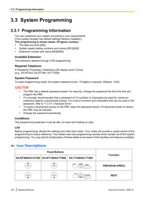 Page 1823.3  System Programming
3.3.1  Programming Information
You can customize your system according to your requirements.
[Your system already has default settings (factory installed).]
The programming is shown below. (Program number)
•The date and time [000]
• System speed dialing numbers and names [001]/[002]
• Extension number and name [003]/[004]
Available Extension
The extension allowed through COS programming
Required Telephone
A Panasonic Proprietary Telephone with display (over 2 lines)
(e.g.,...