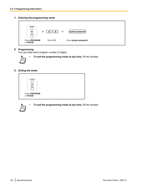 Page 1841.
Entering the programming mode 2.
Programming
You can enter each program number (3 digits). •
To exit the programming mode at any time,  lift the handset.
3. Exiting the mode •
To exit the programming mode at any time,  lift the handset.184 Operating Manual
Document Version  2008-10  3.3.1 Programming InformationEnter system password. Enter        . 
system password
Press PROGRAM
or PAUSE.
OR
PROGRAM
PAUSE  Press PROGRAM
or PAUSE.
OR
PROGRAM
PAUSE   