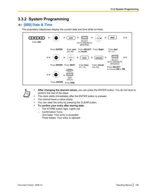 Page 1853.3.2  System Programming
 [000] Date & Time
The proprietary telephones display the current date and time while on-hook. •
After changing the desired values,  you can press the ENTER button. You do not have to
perform the rest of the steps.
• The clock starts immediately after the ENTER button is pressed.
• You cannot leave a value empty.
• You can clear the entry by pressing the CLEAR button.
• To confirm your entry after storing data:
–The STORE button light: Lights red
– Confirmation Tone:
One beep:...