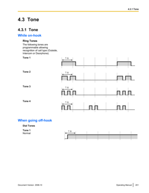 Page 2014.3  Tone
4.3.1  Tone
While on-hook
Ring Tones
The following tones are
programmable allowing
recognition of call type (Outside,
Intercom or Doorphone).
Tone 1 Tone 2
Tone 3
Tone 4
When going off-hook
Dial Tones
Tone 1
Normal Document Version  2008-10  
Operating Manual 201 4.3.1 Tone1 s 1 s 1 s 1 s 1 s  