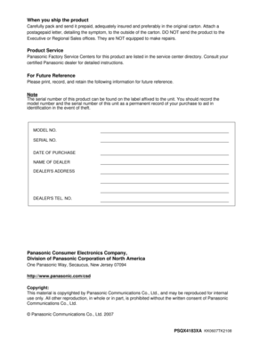 Page 210Panasonic Consumer Electronics Company,
Division of Panasonic Corporation of North America
One Panasonic Way, Secaucus, New Jersey 07094
http://www.panasonic.com/csd
Copyright:
This material is copyrighted by Panasonic Communications Co., Ltd., and may be reproduced for internal 
use only. All other reproduction, in whole or in part, is prohibited without the written consent of Panasonic 
Communications Co., Ltd.
© Panasonic Communications Co., Ltd. 2007
PSQX4183XA  
KK0607TK2108
When you ship the...