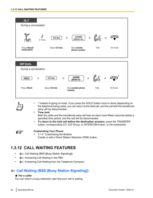 Page 48•
* Instead of going on-hook, if you press the HOLD button once or twice (depending on
the telephone 
being used), you can return to the held call, and the call with the transferred
party will be disconnected.
• Time limit
Both the caller and the transferred party will hear an alarm tone fifteen seconds before a
specified time period, and the call will be disconnected.
• To return to the held call before the destination answers , press the TRANSFER
button, corresponding CO, ICD Group, or INTERCOM button,...