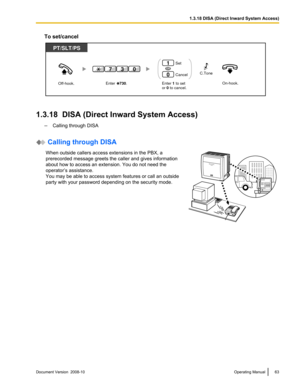 Page 63To set/cancel
1.3.18  DISA (Direct Inward System Access)
–Calling through DISA  Calling through DISA
When outside callers access extensions in the PBX, a
prerecorded message greets the caller and gives information
about how to access an extension. You do not need the
operator’s assistance.
You may be able to access system features or call an outside
party with your password depending on the security mode. Document Version  2008-10  
Operating Manual 631.3.18 DISA (Direct Inward System...