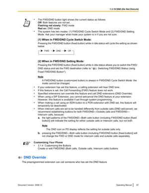 Page 67•
The FWD/DND button light shows the current status as follows:
Off: Both features are not set.
Flashing red slowly:  FWD mode
Red on: DND mode
• The system has two modes: (1) FWD/DND Cycle Switch Mode and (2) FWD/DND Setting
Mode. Ask your manager what mode your system is in if you are not sure.
(1) When in FWD/DND Cycle Switch Mode:
Pressing  the 
FWD/DND button (fixed button) while in idle status will cycle the setting as shown
below: (2) When in FWD/DND Setting Mode:
Pressing 
the 

FWD/DND button...