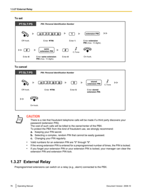 Page 76To set
To cancel
CAUTION
There is a risk that fraudulent telephone calls will be made if a third party discovers your
password (extension PIN).
The cost of such calls will be billed to the owner/renter of the PBX.
To protect the PBX from this kind of fraudulent use, we strongly recommend:
a.Keeping your PIN secret.
b. Selecting a complex, random PIN that cannot be easily guessed.
c. Changing your PIN regularly.
• Valid numbers for an extension PIN are "0" through "9".
• If the 
wrong...