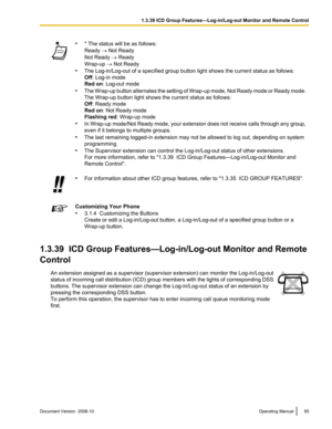 Page 95•
* The status will be as follows:
Ready ® Not Ready
Not Ready ® Ready
Wrap-up ® Not Ready
• The Log-in/Log-out of a specified group button light shows the current status as follows:
Off: Log-in mode
Red on: Log-out mode
• The 
Wrap-up 
button alternates the setting of Wrap-up mode, Not Ready mode or Ready mode.
The Wrap-up button light shows the current status as follows:
Off: Ready mode
Red on: Not Ready mode
Flashing red : Wrap-up mode
• In Wrap-up mode/Not Ready mode, your extension does not receive...