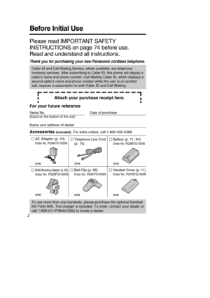 Page 2Battery (p. 11, 64)
Order No. PQWBTG1000N
one
Handset Cover (p. 11)
Order No. PQYNTG1000N
one
Belt Clip (p. 66)
Order No. PQZHTG1000N
one
Wall Mounting Adaptor (p. 62)
Order No. PQZMTG1000N
one
Before Initial Use
2
Please read IMPORTANT SAFETY 
INSTRUCTIONS on page 74 before use.
Read and understand all instructions.
Thank you for purchasing your new Panasonic cordless telephone.
Attach your purchase receipt here.
Caller ID and Call Waiting Service, where available, are telephone 
company services. After...