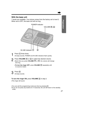 Page 1717
Preparation
With the base unit
7 levels are available. Your phone comes from the factory set to level 2\
. 
When set to OFF, the base unit will not ring.
1
Press (*)three times.
•A beep sounds, POWER and IN USE indicators  ﬂash quickly.
2
Press  VOLUMEÖor Ñto select the desired volume.
•Each time you press  VOLUMEÖ
or Ñ
, the volume will change 
and ring.
• To turn the ringer OFF , press VOLUME Örepeatedly until 
no sound is heard.
3
Press (#).
• A beep sounds.
To turn the ringer ON,  press VOLUMEÑin...