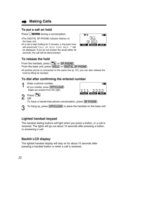 Page 2222
Making Calls
To put a call on hold
Press during a conversation.
•The DIGITAL SP-PHONE indicator  ﬂashes on 
the base unit.
•
If a call is kept holding for 5 minutes, a ring back tone 
will sound and  “CALL ON HOLD RING BACK ! ” will
be displayed. If you do not answer the recall within 30
seconds, the call will be disconnected.
To release the hold
From the handset, press  or (S\f-\fHONE).
From the base unit, press 
(HOLD)or (DIGIT\bL!S\f-\fHONE).
• If another phone is connected on the same line (p....