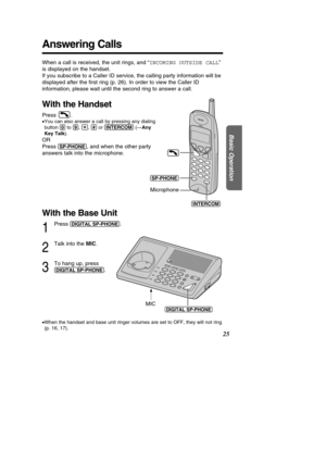 Page 25Answering Calls
25
Basic Operation
With the Base Unit
1
Press (DIGIT\bL!S\f-\fHONE).
2
Talk into the MIC.
3
To hang up, press 
(DIGIT\bL!S\f-\fHONE).
(DIGIT\bLÒS\f-\fHONE)
MIC
When a call is received, the unit rings, and  “INCOMING OUTSIDE CALL ”
is displayed on the handset.  
If you subscribe to a Caller ID service, the calling party information w\
ill be
displayed after the  ﬁrst ring (p. 26). In order to view the Caller ID
information, please wait until the second ring to answer a call.
With the...