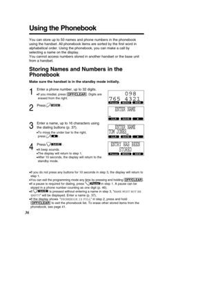 Page 36You can store up to 50 names and phone numbers in the phonebook 
using the handset. All phonebook items are sorted by the ﬁrst word in
alphabetical order. Using the phonebook, you can make a call by
selecting a name on the display. 
You cannot access numbers stored in another handset or the base unit
from a handset.
Storing Names and Numbers in the 
Phonebook
Make sure the handset is in the standby mode initially.
1
Enter a phone number, up to 32 digits.
• If you misdial, press  (O\b\b/CL\fAR). Digits...