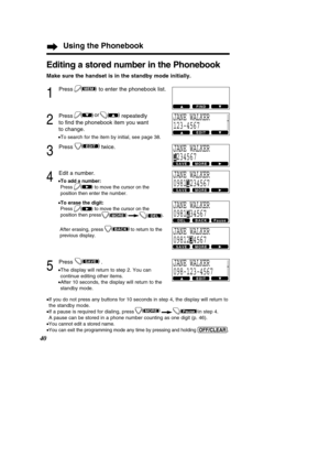 Page 40Using the Phonebook
40
Editing a stored number in the Phonebook
Make sure the handset is in the standby mode initially.
1
Press to enter the phonebook list.
2
Press repeatedly 
to ﬁnd the phonebook item you want
to change.
• To search for the item by initial, see page 38.
3
Press twice.
4
Edit a number.
•To add a number:
Press to move the cursor on the 
position then enter the number.
• To erase the digit:
Press to move the cursor on the
position then 
press .
After erasing, press
to return to the...