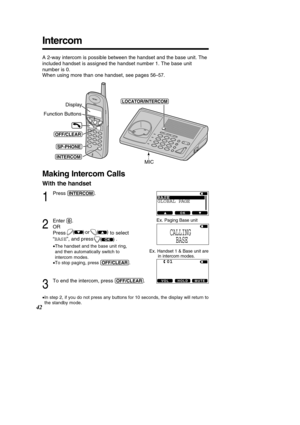 Page 42Making Intercom Calls
With the handset
1
Press (INT\fRCOM).
2
Enter (0). 
OR  
Press to select
“ BASE ”, and press               .
• The handset and the base unit ring, 
and then automatically switch to
intercom modes.
• To stop paging, press  (O\b\b/CL\fAR).
3
To end the intercom, press (O\b\b/CL\fAR).
•In step 2, if you do not press any buttons for 10 seconds, the display w\
ill return to 
the standby mode.
)(or )
(
Intercom
42
A 2-way intercom is possible between the handset and the base unit. The...