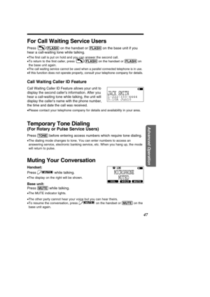 Page 47For Call Waiting Service Users
Press /(\bLASH)on the handset or (\bLASH)on the base unit if you
hear a call-waiting tone while talking.
• The  ﬁrst call is put on hold and you can answer the second call.
• To return to the  ﬁrst caller, press  / (\bLASH)on the handset or  (\bLASH)on
the base unit again.
•
The call waiting service cannot be used when a parallel connected teleph\
one is in use.
•If this function does not operate properly, consult your telephone compa\
ny for details.
Call Waiting Caller ID...