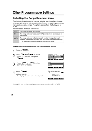 Page 4848
Other Programmable Settings
Selecting the Range Extender Mode
This feature allows the unit to improve both the sound quality and range\
 
when using in an area with excessive interference or requiring a moderat\
e
increase in operating range. Your phone comes from the factory set to
AUTO.
You can select the range extender to: 
Make sure that the handset is in the standby mode initially.
1
Press .
2
Press to select 
“RANGE EXTENDER ”, and press
.
3
Press or to select
“ ON ”, “ OFF ” or “ AUTO ”.
4...