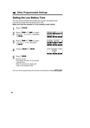 Page 5050
Other Programmable Settings
Setting the Low Battery Tone
You can choose whether the handset will sound a low battery tone.  
Your phone comes from the factory set to ON.
Make sure that the handset is in the standby mode initially.
1
Press .
2
Press to select
“HANDSET SETTINGS ”, and press
.
3
Press to select
“ LOW BATT TONE ”, and press
.
4
Press .
5
Press .
• A beep sounds.
• The display will return to the handset 
settings menu.
• After 10 seconds, the display will 
return to the standby mode.
•
You...