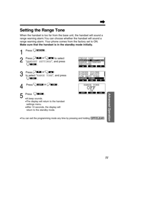 Page 5151
Advanced Operation
Setting the Range Tone
When the handset is too far from the base unit, the handset will sound a\
 
range warning alarm.You can choose whether the handset will sound a
range warning alarm. Your phone comes from the factory set to ON.
Make sure that the handset is in the standby mode initially.
1
Press .
2
Press to select
“HANDSET SETTINGS ”, and press
.
3
Press
to select  “RANGE TONE ”, and press
.
4
Press .
5
Press .
• A beep sounds.
• The display will return to the handset...