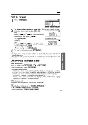 Page 57With the handset
1
Press (INT\fRCOM).
2
To page another handset or base unit: 
Enter the desired unit number (
(0)to (4)).
OR
Press to select the desired
unit number, and press .
To page all units:
Enter (*).
OR
Pressto select “GLOBAL
PAGE ”, and press               
.
• To stop paging, press  (O\b\b/CL\fAR).
3
To end the intercom, press (O\b\b/CL\fAR).
•In step 2, if you do not press any buttons for 10 seconds, the display w\
ill return to 
the standby mode.
•
If you page all units, you can only talk...