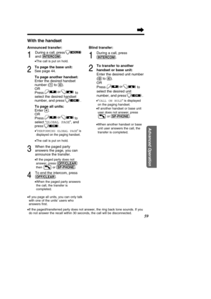 Page 5959
Advanced Operation
Announced transfer:
1
During a call, press 
and 
(INT\fRCOM).
•The call is put on hold.
2
To page the base unit: 
See page 44.
To page another handset:
Enter the desired handset
number (
(1)to (4)). 
OR
Press to
select the desired handset
number, and press . 
To page all units: 
Enter 
(*). 
OR
Press to
select  “GLOBAL PAGE ”, and
press .
•“ PERFORMING GLOBAL PAGE ” is
displayed on the paging handset.
• The call is put on hold.
3
When the paged party
answers the page, you can...