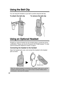 Page 6666
Using the Belt Clip
You can hang the handset on your belt or pocket using the belt clip.
To attach the belt clip To remove the belt clip
Using an Optional Headset
Plugging an optional headset into the handset allows a hands-free phone 
conversation. Please use only the Panasonic KX-TCA88 headset. To order
call the accessories telephone number on page 2.
Connecting the headset to the handset
Open the headset jack cover, and connect the headset to the headset
jack as shown.
Headset Jack
H
When the...