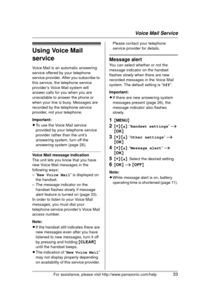 Page 33Voice Mail Service
For assistance, please visit http://www.panasonic.com/help33
Using Voice Mail 
service
Voice Mail is an automatic answering 
service offered by your telephone 
service provider. After you subscribe to 
this service, the telephone service 
provider’s Voice Mail system will 
answer calls for you when you are 
unavailable to answer the phone or 
when your line is busy. Messages are 
recorded by the telephone service 
provider, not your telephone.
Important:
LTo use the Voice Mail service...