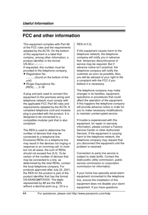 Page 44Useful Information
44For assistance, please visit http://www.panasonic.com/help
FCC and other information
This equipment complies with Part 68 
of the FCC rules and the requirements 
adopted by the ACTA. On the bottom 
of this equipment is a label that 
contains, among other information, a 
product identifier in the format 
US:ACJ----------.
If requested, this number must be 
provided to the telephone company.
L Registration No
   ............(found on the bottom of the 
unit)
L Ringer Equivalence No....