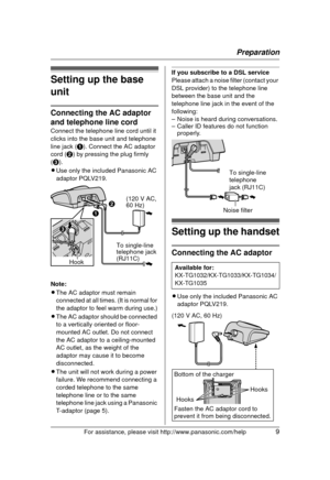 Page 9Preparation
For assistance, please visit http://www.panasonic.com/help9
Setting up the base 
unit
Connecting the AC adaptor 
and telephone line cord
Connect the telephone line cord until it 
clicks into the base unit and telephone 
line jack (A). Connect the AC adaptor 
cord ( B) by pressing the plug firmly 
( C ).
L Use only the included Panasonic AC 
adaptor PQLV219.
Note:
L The AC adaptor must remain 
connected at all times. (It is normal for 
the adaptor to feel warm during use.)
L The AC adaptor...