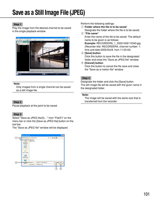 Page 101101
Save as a Still Image File (JPEG)
Step 1
Play the image from the desired channel to be saved
in the single playback window.
Note:
Only images from a single channel can be saved
as a still image file.
Step 2
Pause playback at the point to be saved.
Step 3
Select Save as JPEG file(S)… from File(F) on the
menu bar or click the [Save as JPEG file] button on the
tool bar.
The Save as JPEG file window will be displayed.Perform the following settings:
qFolder where the file is to be saved
Designate the...