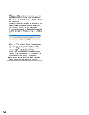 Page 106106
Notes:
•The auto deletion function will not work when the
downloader has not started. When Unlimited is
not selected for the auto deletion function, activate
the downloader.
The icon of the downloader will be displayed in the
system tray when the downloader is active. (It is
not necessary to start the main application.)
•A message window will be displayed when trying to
exit the downloader while performing the auto dele-
tion.
When the [Yes] button is clicked, the downloader
will close after...