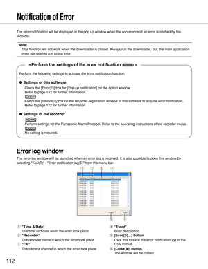 Page 112112
Notification of Error
The error notification will be displayed in the pop up window when the occurrence of an error is notified by the
recorder.
Note:
This function will not work when the downloader is closed. Always run the downloader, but, the main application
does not need to run all the time.
qTime & Date
The time and date when the error took place
wRecorder
The recorder name in which the error took place
eCH
The camera channel in which the error took placerEvent
Error description
t[Save(S)…]...