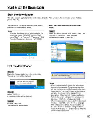 Page 113113
Step 1
Right click the downloader icon in the system tray.
The pop-up menu will be displayed.
Step 2
Select Exit(X)….
A message window will be displayed.
Step 3
Click the [OK] button.
The downloader will be closed.
Start & Exit the Downloader
Start the downloader
This is the resident application (in the system tray). Once the PC is turned on, the downloader runs in the back-
ground of the PC.
The downloader icon will be displayed in the system
tray when the downloader is active.
Note:
When the...