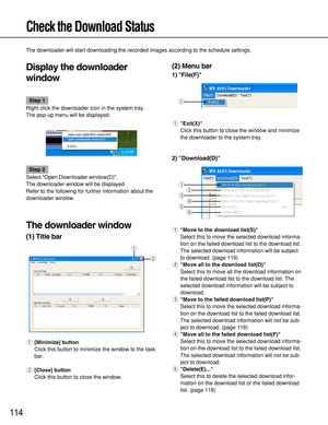 Page 114114
Check the Download Status
The downloader will start downloading the recorded images according to the schedule settings.
Display the downloader
window
Step 1
Right click the downloader icon in the system tray.
The pop-up menu will be displayed.
Step 2
Select Open Downloader window(D).
The downloader window will be displayed.
Refer to the following for further information about the
downloader window.
The downloader window
(1) Title bar
q[Minimize] button
Click this button to minimize the window to the...