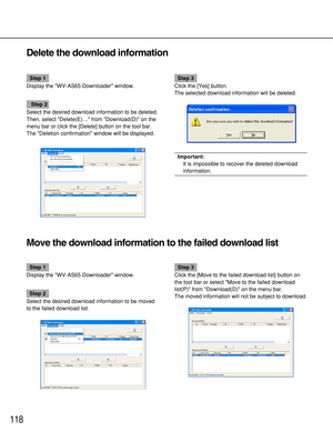 Page 118118
Delete the download information
Step 1
Display the WV-AS65 Downloader window.
Step 2
Select the desired download information to be deleted.
Then, select Delete(E)… from Download(D) on the
menu bar or click the [Delete] button on the tool bar.
The Deletion confirmation window will be displayed.
Step 3
Click the [Yes] button.
The selected download information will be deleted.
Important:
It is impossible to recover the deleted download
information.
Move the download information to the failed download...
