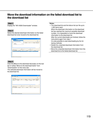 Page 119119
Move the download information on the failed download list to
the download list
Step 1
Display the WV-AS65 Downloader window.
Step 2
Select the desired download information on the failed
download list to be moved to the download list.
Step 3
Click the [Move to the download list] button on the tool
bar or select Move to the download list(S) from
Download(D) on the menu bar.
The selected download information will be moved to
the download list.
Notes:
•The download list and the failure list can file up...