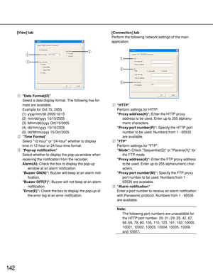 Page 142142
[View] tab
qDate Format(D)
Select a date display format. The following five for-
mats are available.
Example for Oct 15, 2005
(1) yyyy/mm/dd 2005/10/15
(2) mm/dd/yyyy 10/15/2005
(3) Mmm/dd/yyyy Oct/15/2005
(4) dd/mm/yyyy 15/10/2005
(5) dd/Mmm/yyyy 15/Oct/2005
wTime Format
Select 12-hour or 24-hour whether to display
time in 12-hour or 24-hour time format.
ePop-up notification
Select whether to display the pop-up window when
receiving the notification from the recorder.
Alarm(A):Check the box to...