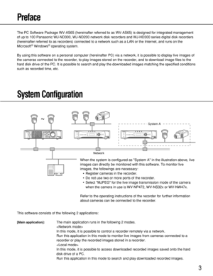 Page 33
Preface
The PC Software Package WV-AS65 (hereinafter referred to as WV-AS65) is designed for integrated management
of up to 100 Panasonic WJ-ND300, WJ-ND200 network disk recorders and WJ-HD300 series digital disk recorders
(hereinafter referred to as recorders) connected to a network such as a LAN or the Internet, and runs on the
Microsoft
®Windows®operating system.
By using this software on a personal computer (hereinafter PC) via a network, it is possible to display live images of
the cameras...