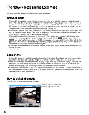 Page 2222
The Network Mode and the Local Mode
The main application works in the network mode or the local mode.
Network mode
•It is possible to display live images from the cameras connected to the recorder or play the recorded images
stored in the recorder. Images of up to 16 channels can be simultaneously displayed (on a 16-split screen). It is
possible to switch to display images of 1/4/9/16 channels on a single/4-/9-/16-split screen respectively. It is possi-
ble to select the camera channels of a single...