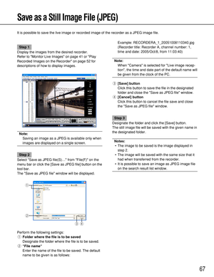 Page 6767
Save as a Still Image File (JPEG)
It is possible to save the live image or recorded image of the recorder as a JPEG image file. 
Step 1
Display the images from the desired recorder.
Refer to Monitor Live Images on page 41 or Play
Recorded Images on the Recorder on page 52 for
descriptions of how to display images.
Note:
Saving an image as a JPEG is available only when
images are displayed on a single screen.
Step 2
Select Save as JPEG file(S)… from File(F) on the
menu bar or click the [Save as JPEG...