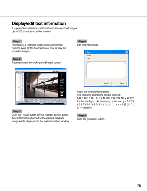 Page 7575
Display/edit text information
It is possible to attach text information to the recorded images.
Up to 200 characters can be entered.
Step 1
Playback of a recorded image will be performed.
Refer to page 52 for descriptions of how to play the
recorded images.
Step 2
Pause playback by clicking the [Pause] button.
Step 3
Click the [TEXT] button on the recorder control panel.
Text information attached to the paused playback
image will be displayed in the text information window.
Step 4
Edit text...