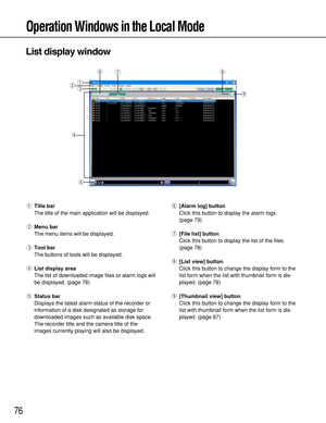 Page 7676
Operation Windows in the Local Mode
qTitle bar
The title of the main application will be displayed.
wMenu bar
The menu items will be displayed.
eTool bar
The buttons of tools will be displayed.
rList display area
The list of downloaded image files or alarm logs will
be displayed. (page 78)
tStatus bar
Displays the latest alarm status of the recorder or
information of a disk designated as storage for
downloaded images such as available disk space.
The recorder title and the camera title of the
images...