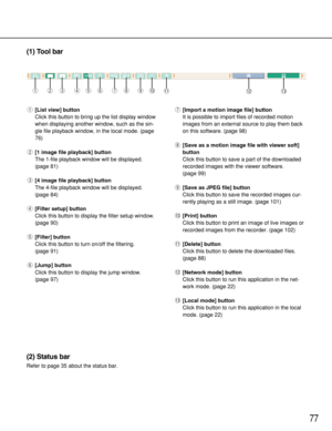 Page 7777
(1) Tool bar
q[List view] button
Click this button to bring up the list display window
when displaying another window, such as the sin-
gle file playback window, in the local mode. (page
76)
w[1 image file playback] button
The 1-file playback window will be displayed.
(page 81)
e[4 image file playback] button
The 4-file playback window will be displayed.
(page 84)
r[Filter setup] button
Click this button to display the filter setup window.
(page 90)
t[Filter] button
Click this button to turn on/off...