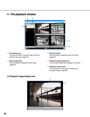 Page 8484
4 - File playback window
qList display area
The list of the files or the alarm logs will be dis-
played in this area. (page 78)
w[Alarm log] button
Click this button to display the alarm logs.
(page 89)e[File list] button
Click this button to display the list of the files.
(page 86)
rPlayback image display area
The recorded images will be played in this area.
tPlayback control panel
Use the buttons on this panel to operate the
recorded images. (page 85)
r
t
qwe
q
w
(1) Playback image display area 