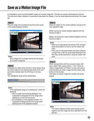 Page 9999
Save as a Motion Image File
It is possible to save the downloaded images as a motion image file. The files are saved individually per channel.
The exclusive viewer software is necessary to play back the images. It can be saved optionally along with the image
file.
Step 1
Play the image from the desired channel to be saved
in the single playback window.
Note:
Only images from a single channel can be saved
as a motion image file.
Step 2
Designate the folder where the file is to be saved. Drag
the slider...